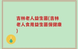 吉林老人益生菌(吉林老人食用益生菌保健康)