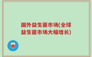 国外益生菌市场(全球益生菌市场大幅增长)