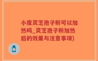 小度灵芝孢子粉可以加热吗_灵芝孢子粉加热后的效果与注意事项)