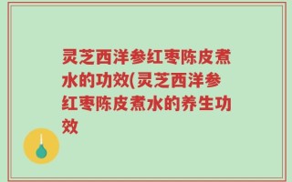 灵芝西洋参红枣陈皮煮水的功效(灵芝西洋参红枣陈皮煮水的养生功效