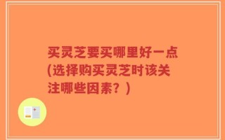 买灵芝要买哪里好一点(选择购买灵芝时该关注哪些因素？)
