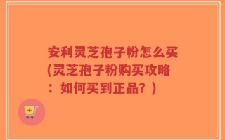 安利灵芝孢子粉怎么买(灵芝孢子粉购买攻略：如何买到正品？)