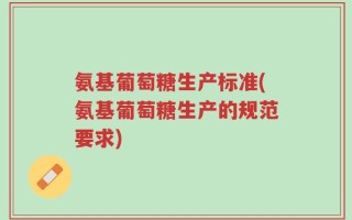 氨基葡萄糖生产标准(氨基葡萄糖生产的规范要求)