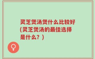 灵芝煲汤煲什么比较好(灵芝煲汤的最佳选择是什么？)