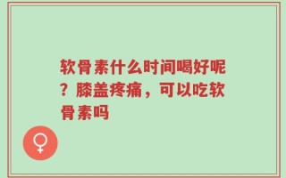软骨素什么时间喝好呢？膝盖疼痛，可以吃软骨素吗