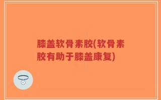 膝盖软骨素胶(软骨素胶有助于膝盖康复)