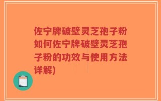 佐宁牌破壁灵芝孢子粉如何佐宁牌破壁灵芝孢子粉的功效与使用方法详解)