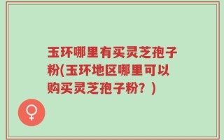 玉环哪里有买灵芝孢子粉(玉环地区哪里可以购买灵芝孢子粉？)