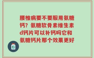 腰椎病要不要服用氨糖钙？氨糖软骨素维生素d钙片可以补钙吗它和氨糖钙片那个效果更好