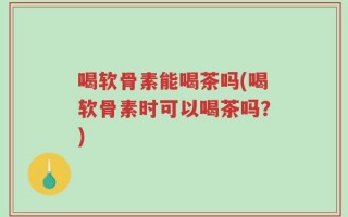 喝软骨素能喝茶吗(喝软骨素时可以喝茶吗？)