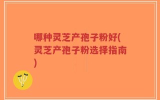 哪种灵芝产孢子粉好(灵芝产孢子粉选择指南)