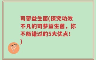 司蓼益生菌(探究功效不凡的司蓼益生菌，你不能错过的5大优点！)