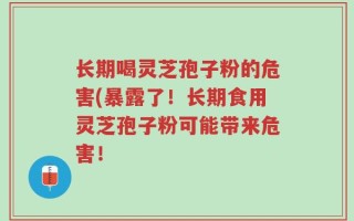 长期喝灵芝孢子粉的危害(暴露了！长期食用灵芝孢子粉可能带来危害！