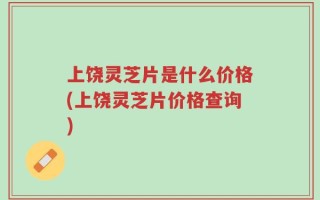 上饶灵芝片是什么价格(上饶灵芝片价格查询)