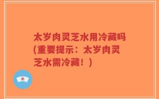 太岁肉灵芝水用冷藏吗(重要提示：太岁肉灵芝水需冷藏！)
