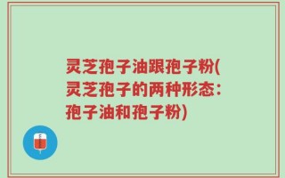 灵芝孢子油跟孢子粉(灵芝孢子的两种形态：孢子油和孢子粉)