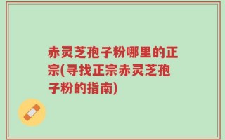 赤灵芝孢子粉哪里的正宗(寻找正宗赤灵芝孢子粉的指南)