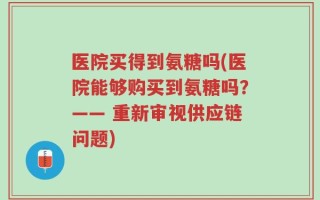 医院买得到氨糖吗(医院能够购买到氨糖吗？—— 重新审视供应链问题)