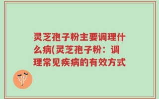 灵芝孢子粉主要调理什么病(灵芝孢子粉：调理常见疾病的有效方式