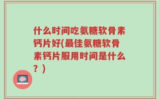 什么时间吃氨糖软骨素钙片好(最佳氨糖软骨素钙片服用时间是什么？)