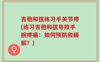 吉他和弦练习手关节疼(练习吉他和弦导致手腕疼痛：如何预防和缓解？)
