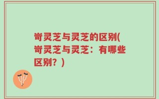 岢灵芝与灵芝的区别(岢灵芝与灵芝：有哪些区别？)