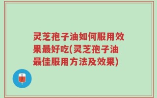 灵芝孢子油如何服用效果最好吃(灵芝孢子油最佳服用方法及效果)