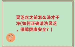 灵芝吃之前怎么洗才干净(如何正确清洗灵芝，保障健康安全？)