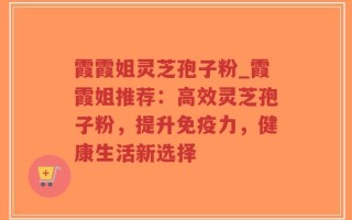 霞霞姐灵芝孢子粉_霞霞姐推荐：高效灵芝孢子粉，提升免疫力，健康生活新选择