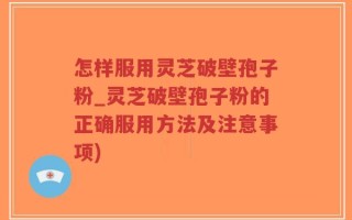 怎样服用灵芝破壁孢子粉_灵芝破壁孢子粉的正确服用方法及注意事项)