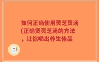 如何正确使用灵芝煲汤(正确煲灵芝汤的方法，让你喝出养生佳品
