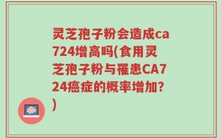 灵芝孢子粉会造成ca724增高吗(食用灵芝孢子粉与罹患CA724癌症的概率增加？)