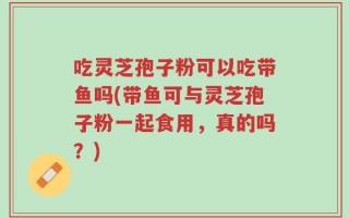 吃灵芝孢子粉可以吃带鱼吗(带鱼可与灵芝孢子粉一起食用，真的吗？)