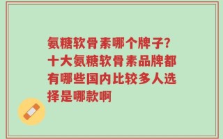 氨糖软骨素哪个牌子？十大氨糖软骨素品牌都有哪些国内比较多人选择是哪款啊