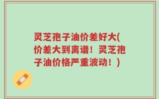 灵芝孢子油价差好大(价差大到离谱！灵芝孢子油价格严重波动！)