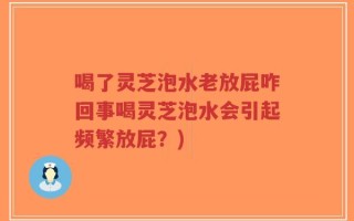 喝了灵芝泡水老放屁咋回事喝灵芝泡水会引起频繁放屁？)