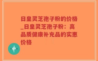 日皇灵芝孢子粉的价格_日皇灵芝孢子粉：高品质健康补充品的实惠价格