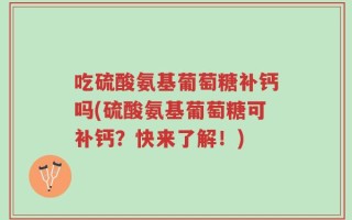 吃硫酸氨基葡萄糖补钙吗(硫酸氨基葡萄糖可补钙？快来了解！)