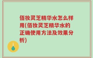 佰妆灵芝精华水怎么样用(佰妆灵芝精华水的正确使用方法及效果分析)