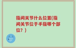 指间关节什么位置(指间关节位于手指哪个部位？)