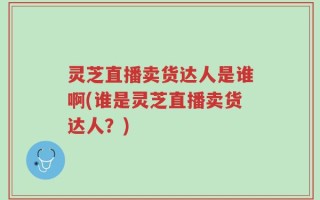灵芝直播卖货达人是谁啊(谁是灵芝直播卖货达人？)