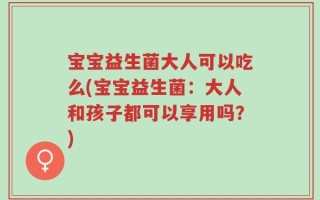 宝宝益生菌大人可以吃么(宝宝益生菌：大人和孩子都可以享用吗？)