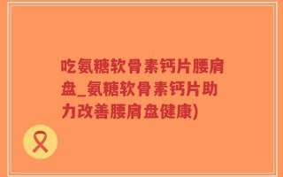 吃氨糖软骨素钙片腰肩盘_氨糖软骨素钙片助力改善腰肩盘健康)