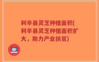 利辛县灵芝种植面积(利辛县灵芝种植面积扩大，助力产业扶贫)