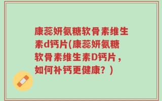 康蕊妍氨糖软骨素维生素d钙片(康蕊妍氨糖软骨素维生素D钙片，如何补钙更健康？)