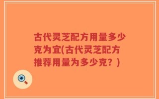 古代灵芝配方用量多少克为宜(古代灵芝配方推荐用量为多少克？)