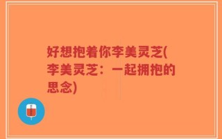 好想抱着你李美灵芝(李美灵芝：一起拥抱的思念)