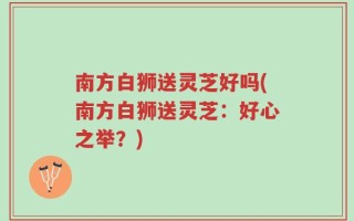 南方白狮送灵芝好吗(南方白狮送灵芝：好心之举？)