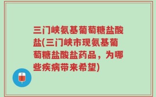 三门峡氨基葡萄糖盐酸盐(三门峡市现氨基葡萄糖盐酸盐药品，为哪些疾病带来希望)