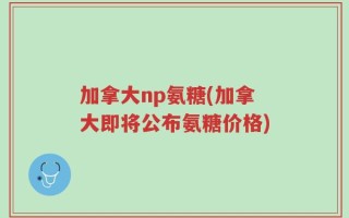 加拿大np氨糖(加拿大即将公布氨糖价格)